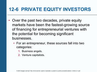 © 2020 Cengage Learning®. May not be scanned, copied or duplicated, or posted to a publicly accessible website, in whole or in part.
12-6 PRIVATE EQUITY INVESTORS
• Over the past two decades, private equity
markets have been the fastest-growing source
of financing for entrepreneurial ventures with
the potential for becoming significant
businesses.
• For an entrepreneur, these sources fall into two
categories:
1. Business angels.
2. Venture capitalists.
 