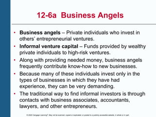 © 2020 Cengage Learning®. May not be scanned, copied or duplicated, or posted to a publicly accessible website, in whole or in part.
12-6a Business Angels
• Business angels – Private individuals who invest in
others’ entrepreneurial ventures.
• Informal venture capital – Funds provided by wealthy
private individuals to high-risk ventures.
• Along with providing needed money, business angels
frequently contribute know-how to new businesses.
• Because many of these individuals invest only in the
types of businesses in which they have had
experience, they can be very demanding.
• The traditional way to find informal investors is through
contacts with business associates, accountants,
lawyers, and other entrepreneurs.
 