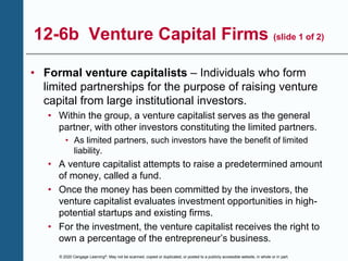 © 2020 Cengage Learning®. May not be scanned, copied or duplicated, or posted to a publicly accessible website, in whole or in part.
12-6b Venture Capital Firms (slide 1 of 2)
• Formal venture capitalists – Individuals who form
limited partnerships for the purpose of raising venture
capital from large institutional investors.
• Within the group, a venture capitalist serves as the general
partner, with other investors constituting the limited partners.
• As limited partners, such investors have the benefit of limited
liability.
• A venture capitalist attempts to raise a predetermined amount
of money, called a fund.
• Once the money has been committed by the investors, the
venture capitalist evaluates investment opportunities in high-
potential startups and existing firms.
• For the investment, the venture capitalist receives the right to
own a percentage of the entrepreneur’s business.
 