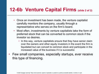 © 2020 Cengage Learning®. May not be scanned, copied or duplicated, or posted to a publicly accessible website, in whole or in part.
12-6b Venture Capital Firms (slide 2 of 2)
• Once an investment has been made, the venture capitalist
carefully monitors the company, usually through a
representative who serves on the firm’s board.
• Most often, investments by venture capitalists take the form of
preferred stock that can be converted to common stock if the
investor so desires.
• In this way, venture capitalists ensure that they have senior claim
over the owners and other equity investors in the event the firm is
liquidated but can convert to common stock and participate in the
increased value of the business if it is successful.
• Few small companies, especially startups, ever receive
this type of financing.
 