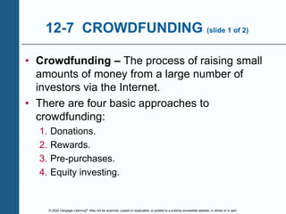 © 2020 Cengage Learning®. May not be scanned, copied or duplicated, or posted to a publicly accessible website, in whole or in part.
12-7 CROWDFUNDING (slide 1 of 2)
• Crowdfunding – The process of raising small
amounts of money from a large number of
investors via the Internet.
• There are four basic approaches to
crowdfunding:
1. Donations.
2. Rewards.
3. Pre-purchases.
4. Equity investing.
 