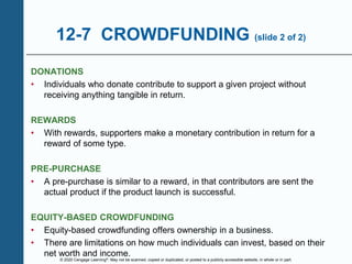 © 2020 Cengage Learning®. May not be scanned, copied or duplicated, or posted to a publicly accessible website, in whole or in part.
12-7 CROWDFUNDING (slide 2 of 2)
DONATIONS
• Individuals who donate contribute to support a given project without
receiving anything tangible in return.
REWARDS
• With rewards, supporters make a monetary contribution in return for a
reward of some type.
PRE-PURCHASE
• A pre-purchase is similar to a reward, in that contributors are sent the
actual product if the product launch is successful.
EQUITY-BASED CROWDFUNDING
• Equity-based crowdfunding offers ownership in a business.
• There are limitations on how much individuals can invest, based on their
net worth and income.
 
