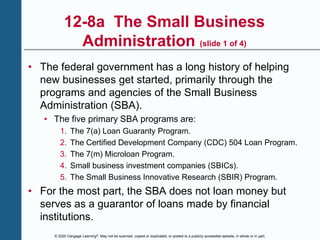 © 2020 Cengage Learning®. May not be scanned, copied or duplicated, or posted to a publicly accessible website, in whole or in part.
12-8a The Small Business
Administration (slide 1 of 4)
• The federal government has a long history of helping
new businesses get started, primarily through the
programs and agencies of the Small Business
Administration (SBA).
• The five primary SBA programs are:
1. The 7(a) Loan Guaranty Program.
2. The Certified Development Company (CDC) 504 Loan Program.
3. The 7(m) Microloan Program.
4. Small business investment companies (SBICs).
5. The Small Business Innovative Research (SBIR) Program.
• For the most part, the SBA does not loan money but
serves as a guarantor of loans made by financial
institutions.
 