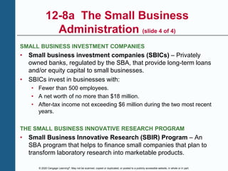 © 2020 Cengage Learning®. May not be scanned, copied or duplicated, or posted to a publicly accessible website, in whole or in part.
12-8a The Small Business
Administration (slide 4 of 4)
SMALL BUSINESS INVESTMENT COMPANIES
• Small business investment companies (SBICs) – Privately
owned banks, regulated by the SBA, that provide long-term loans
and/or equity capital to small businesses.
• SBICs invest in businesses with:
• Fewer than 500 employees.
• A net worth of no more than $18 million.
• After-tax income not exceeding $6 million during the two most recent
years.
THE SMALL BUSINESS INNOVATIVE RESEARCH PROGRAM
• Small Business Innovative Research (SBIR) Program – An
SBA program that helps to finance small companies that plan to
transform laboratory research into marketable products.
 