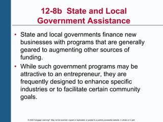 © 2020 Cengage Learning®. May not be scanned, copied or duplicated, or posted to a publicly accessible website, in whole or in part.
12-8b State and Local
Government Assistance
• State and local governments finance new
businesses with programs that are generally
geared to augmenting other sources of
funding.
• While such government programs may be
attractive to an entrepreneur, they are
frequently designed to enhance specific
industries or to facilitate certain community
goals.
 