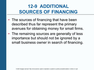 © 2020 Cengage Learning®. May not be scanned, copied or duplicated, or posted to a publicly accessible website, in whole or in part.
12-9 ADDITIONAL
SOURCES OF FINANCING
• The sources of financing that have been
described thus far represent the primary
avenues for obtaining money for small firms.
• The remaining sources are generally of less
importance but should not be ignored by a
small business owner in search of financing.
 