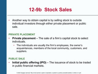 © 2020 Cengage Learning®. May not be scanned, copied or duplicated, or posted to a publicly accessible website, in whole or in part.
12-9b Stock Sales
• Another way to obtain capital is by selling stock to outside
individual investors through either private placement or public
sale.
PRIVATE PLACEMENT
• Private placement – The sale of a firm’s capital stock to select
individuals.
• The individuals are usually the firm’s employees, the owner’s
acquaintances, members of the local community, customers, and
suppliers.
PUBLIC SALE
• Initial public offering (IPO) – The issuance of stock to be traded
in public financial markets.
 
