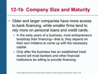 © 2020 Cengage Learning®. May not be scanned, copied or duplicated, or posted to a publicly accessible website, in whole or in part.
12-1b Company Size and Maturity
• Older and larger companies have more access
to bank financing, while smaller firms tend to
rely more on personal loans and credit cards.
• In the early years of a business, most entrepreneurs
bootstrap their financing—that is, they depend on
their own initiative to come up with the necessary
capital.
• Only after the business has an established track
record will most bankers and other financial
institutions be willing to provide financing.
 