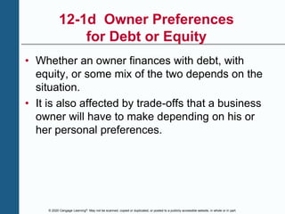 © 2020 Cengage Learning®. May not be scanned, copied or duplicated, or posted to a publicly accessible website, in whole or in part.
12-1d Owner Preferences
for Debt or Equity
• Whether an owner finances with debt, with
equity, or some mix of the two depends on the
situation.
• It is also affected by trade-offs that a business
owner will have to make depending on his or
her personal preferences.
 