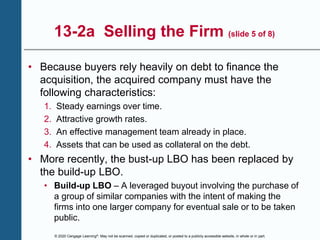 © 2020 Cengage Learning®. May not be scanned, copied or duplicated, or posted to a publicly accessible website, in whole or in part.
13-2a Selling the Firm (slide 5 of 8)
• Because buyers rely heavily on debt to finance the
acquisition, the acquired company must have the
following characteristics:
1. Steady earnings over time.
2. Attractive growth rates.
3. An effective management team already in place.
4. Assets that can be used as collateral on the debt.
• More recently, the bust-up LBO has been replaced by
the build-up LBO.
• Build-up LBO – A leveraged buyout involving the purchase of
a group of similar companies with the intent of making the
firms into one larger company for eventual sale or to be taken
public.
 