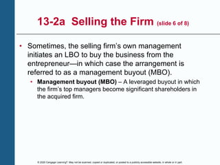 © 2020 Cengage Learning®. May not be scanned, copied or duplicated, or posted to a publicly accessible website, in whole or in part.
13-2a Selling the Firm (slide 6 of 8)
• Sometimes, the selling firm’s own management
initiates an LBO to buy the business from the
entrepreneur—in which case the arrangement is
referred to as a management buyout (MBO).
• Management buyout (MBO) – A leveraged buyout in which
the firm’s top managers become significant shareholders in
the acquired firm.
 