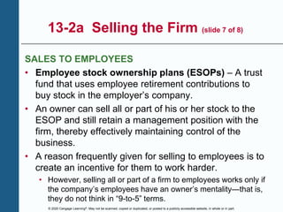 © 2020 Cengage Learning®. May not be scanned, copied or duplicated, or posted to a publicly accessible website, in whole or in part.
13-2a Selling the Firm (slide 7 of 8)
SALES TO EMPLOYEES
• Employee stock ownership plans (ESOPs) – A trust
fund that uses employee retirement contributions to
buy stock in the employer’s company.
• An owner can sell all or part of his or her stock to the
ESOP and still retain a management position with the
firm, thereby effectively maintaining control of the
business.
• A reason frequently given for selling to employees is to
create an incentive for them to work harder.
• However, selling all or part of a firm to employees works only if
the company’s employees have an owner’s mentality—that is,
they do not think in “9-to-5” terms.
 