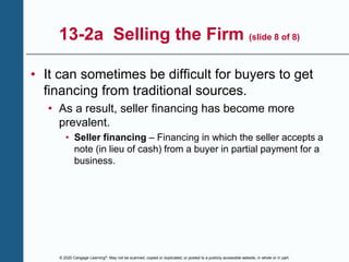 © 2020 Cengage Learning®. May not be scanned, copied or duplicated, or posted to a publicly accessible website, in whole or in part.
13-2a Selling the Firm (slide 8 of 8)
• It can sometimes be difficult for buyers to get
financing from traditional sources.
• As a result, seller financing has become more
prevalent.
• Seller financing – Financing in which the seller accepts a
note (in lieu of cash) from a buyer in partial payment for a
business.
 