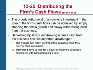 © 2020 Cengage Learning®. May not be scanned, copied or duplicated, or posted to a publicly accessible website, in whole or in part.
13-2b Distributing the
Firm’s Cash Flows (slide 1 of 2)
• The orderly withdrawal of an owner’s investment in the
form of the firm’s cash flows can be achieved by simply
stopping the firm’s growth and slowly withdrawing cash
from the business.
• Harvesting by slowly withdrawing a firm’s cash from
the business has two important advantages:
1. The owners can retain control of the business while they
harvest their investment.
2. They don’t have to look for a buyer or incur the expenses
associated with consummating a sale.
 