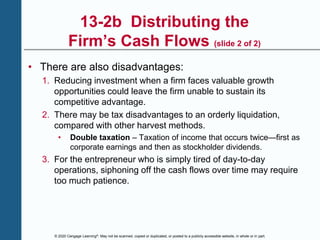 © 2020 Cengage Learning®. May not be scanned, copied or duplicated, or posted to a publicly accessible website, in whole or in part.
13-2b Distributing the
Firm’s Cash Flows (slide 2 of 2)
• There are also disadvantages:
1. Reducing investment when a firm faces valuable growth
opportunities could leave the firm unable to sustain its
competitive advantage.
2. There may be tax disadvantages to an orderly liquidation,
compared with other harvest methods.
• Double taxation – Taxation of income that occurs twice—first as
corporate earnings and then as stockholder dividends.
3. For the entrepreneur who is simply tired of day-to-day
operations, siphoning off the cash flows over time may require
too much patience.
 