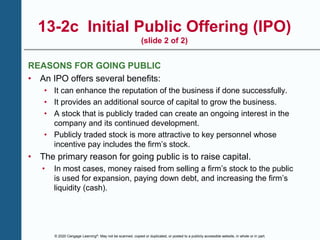 © 2020 Cengage Learning®. May not be scanned, copied or duplicated, or posted to a publicly accessible website, in whole or in part.
13-2c Initial Public Offering (IPO)
(slide 2 of 2)
REASONS FOR GOING PUBLIC
• An IPO offers several benefits:
• It can enhance the reputation of the business if done successfully.
• It provides an additional source of capital to grow the business.
• A stock that is publicly traded can create an ongoing interest in the
company and its continued development.
• Publicly traded stock is more attractive to key personnel whose
incentive pay includes the firm’s stock.
• The primary reason for going public is to raise capital.
• In most cases, money raised from selling a firm’s stock to the public
is used for expansion, paying down debt, and increasing the firm’s
liquidity (cash).
 