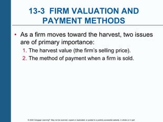 © 2020 Cengage Learning®. May not be scanned, copied or duplicated, or posted to a publicly accessible website, in whole or in part.
13-3 FIRM VALUATION AND
PAYMENT METHODS
• As a firm moves toward the harvest, two issues
are of primary importance:
1. The harvest value (the firm’s selling price).
2. The method of payment when a firm is sold.
 