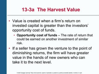 © 2020 Cengage Learning®. May not be scanned, copied or duplicated, or posted to a publicly accessible website, in whole or in part.
13-3a The Harvest Value
• Value is created when a firm’s return on
invested capital is greater than the investors’
opportunity cost of funds.
• Opportunity cost of funds – The rate of return that
could be earned on another investment of similar
risk.
• If a seller has grown the venture to the point of
diminishing returns, the firm will have greater
value in the hands of new owners who can
take it to the next level.
 