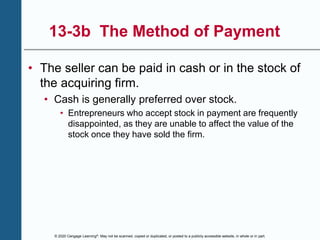 © 2020 Cengage Learning®. May not be scanned, copied or duplicated, or posted to a publicly accessible website, in whole or in part.
13-3b The Method of Payment
• The seller can be paid in cash or in the stock of
the acquiring firm.
• Cash is generally preferred over stock.
• Entrepreneurs who accept stock in payment are frequently
disappointed, as they are unable to affect the value of the
stock once they have sold the firm.
 