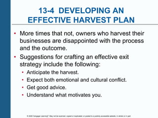 © 2020 Cengage Learning®. May not be scanned, copied or duplicated, or posted to a publicly accessible website, in whole or in part.
13-4 DEVELOPING AN
EFFECTIVE HARVEST PLAN
• More times that not, owners who harvest their
businesses are disappointed with the process
and the outcome.
• Suggestions for crafting an effective exit
strategy include the following:
• Anticipate the harvest.
• Expect both emotional and cultural conflict.
• Get good advice.
• Understand what motivates you.
 