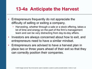 © 2020 Cengage Learning®. May not be scanned, copied or duplicated, or posted to a publicly accessible website, in whole or in part.
13-4a Anticipate the Harvest
• Entrepreneurs frequently do not appreciate the
difficulty of selling or exiting a company.
• Harvesting, whether through a sale or a stock offering, takes a
lot of time and energy on the part of the firm’s management
team and can be very distracting from day-to-day affairs.
• Investors are always concerned about how to exit, and
entrepreneurs need to have a similar mindset.
• Entrepreneurs are advised to have a harvest plan in
place two or three years ahead of their exit so that they
can correctly position their companies.
 