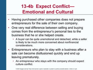 © 2020 Cengage Learning®. May not be scanned, copied or duplicated, or posted to a publicly accessible website, in whole or in part.
13-4b Expect Conflict—
Emotional and Cultural
• Having purchased other companies does not prepare
entrepreneurs for the sale of their own company.
• One very real difference between selling and buying
comes from the entrepreneur’s personal ties to the
business that he or she helped create.
• A buyer can be quite unemotional and detached, while a seller
is likely to be much more concerned about nonfinancial
considerations.
• Entrepreneurs who plan to stay with a business after a
sale can become disillusioned quickly and end up
leaving prematurely.
• An entrepreneur who stays with the company should expect
culture conflict.
 