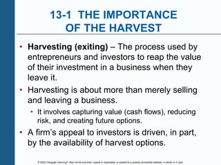© 2020 Cengage Learning®. May not be scanned, copied or duplicated, or posted to a publicly accessible website, in whole or in part.
13-1 THE IMPORTANCE
OF THE HARVEST
• Harvesting (exiting) – The process used by
entrepreneurs and investors to reap the value
of their investment in a business when they
leave it.
• Harvesting is about more than merely selling
and leaving a business.
• It involves capturing value (cash flows), reducing
risk, and creating future options.
• A firm’s appeal to investors is driven, in part,
by the availability of harvest options.
 