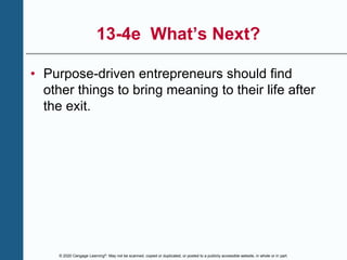 © 2020 Cengage Learning®. May not be scanned, copied or duplicated, or posted to a publicly accessible website, in whole or in part.
13-4e What’s Next?
• Purpose-driven entrepreneurs should find
other things to bring meaning to their life after
the exit.
 