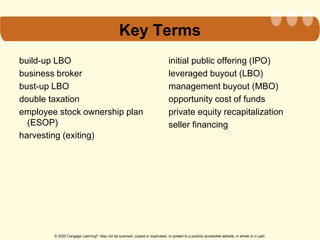 © 2020 Cengage Learning®. May not be scanned, copied or duplicated, or posted to a publicly accessible website, in whole or in part.
Key Terms
build-up LBO
business broker
bust-up LBO
double taxation
employee stock ownership plan
(ESOP)
harvesting (exiting)
initial public offering (IPO)
leveraged buyout (LBO)
management buyout (MBO)
opportunity cost of funds
private equity recapitalization
seller financing
 