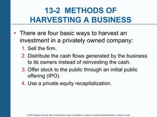 © 2020 Cengage Learning®. May not be scanned, copied or duplicated, or posted to a publicly accessible website, in whole or in part.
13-2 METHODS OF
HARVESTING A BUSINESS
• There are four basic ways to harvest an
investment in a privately owned company:
1. Sell the firm.
2. Distribute the cash flows generated by the business
to its owners instead of reinvesting the cash.
3. Offer stock to the public through an initial public
offering (IPO).
4. Use a private equity recapitalization.
 