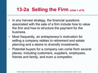 © 2020 Cengage Learning®. May not be scanned, copied or duplicated, or posted to a publicly accessible website, in whole or in part.
13-2a Selling the Firm (slide 1 of 8)
• In any harvest strategy, the financial questions
associated with the sale of a firm include how to value
the firm and how to structure the payment for the
business.
• Most frequently, an entrepreneur’s motivation for
selling a company relates to retirement and estate
planning and a desire to diversify investments.
• Potential buyers for a company can come from several
places, including customers, suppliers, employees,
friends and family, and even a competitor.
 