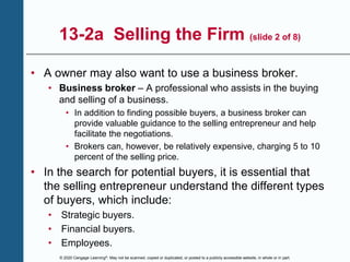 © 2020 Cengage Learning®. May not be scanned, copied or duplicated, or posted to a publicly accessible website, in whole or in part.
13-2a Selling the Firm (slide 2 of 8)
• A owner may also want to use a business broker.
• Business broker – A professional who assists in the buying
and selling of a business.
• In addition to finding possible buyers, a business broker can
provide valuable guidance to the selling entrepreneur and help
facilitate the negotiations.
• Brokers can, however, be relatively expensive, charging 5 to 10
percent of the selling price.
• In the search for potential buyers, it is essential that
the selling entrepreneur understand the different types
of buyers, which include:
• Strategic buyers.
• Financial buyers.
• Employees.
 