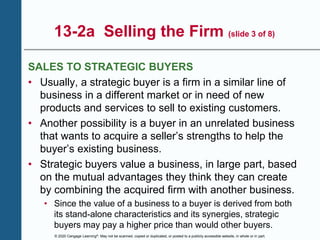 © 2020 Cengage Learning®. May not be scanned, copied or duplicated, or posted to a publicly accessible website, in whole or in part.
13-2a Selling the Firm (slide 3 of 8)
SALES TO STRATEGIC BUYERS
• Usually, a strategic buyer is a firm in a similar line of
business in a different market or in need of new
products and services to sell to existing customers.
• Another possibility is a buyer in an unrelated business
that wants to acquire a seller’s strengths to help the
buyer’s existing business.
• Strategic buyers value a business, in large part, based
on the mutual advantages they think they can create
by combining the acquired firm with another business.
• Since the value of a business to a buyer is derived from both
its stand-alone characteristics and its synergies, strategic
buyers may pay a higher price than would other buyers.
 