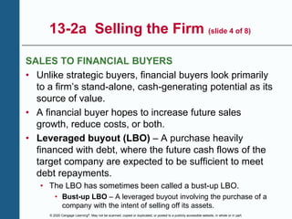 © 2020 Cengage Learning®. May not be scanned, copied or duplicated, or posted to a publicly accessible website, in whole or in part.
13-2a Selling the Firm (slide 4 of 8)
SALES TO FINANCIAL BUYERS
• Unlike strategic buyers, financial buyers look primarily
to a firm’s stand-alone, cash-generating potential as its
source of value.
• A financial buyer hopes to increase future sales
growth, reduce costs, or both.
• Leveraged buyout (LBO) – A purchase heavily
financed with debt, where the future cash flows of the
target company are expected to be sufficient to meet
debt repayments.
• The LBO has sometimes been called a bust-up LBO.
• Bust-up LBO – A leveraged buyout involving the purchase of a
company with the intent of selling off its assets.
 