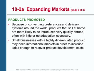 © 2020 Cengage Learning®. May not be scanned, copied or duplicated, or posted to a publicly accessible website, in whole or in part.
18-2a Expanding Markets (slide 2 of 3)
PRODUCTS PROMOTED
• Because of converging preferences and delivery
systems around the world, products that sell at home
are more likely to be introduced very quickly abroad,
often with little or no adaptation necessary.
• Small businesses with a highly differentiated product
may need international markets in order to increase
sales enough to recover product development costs.
 