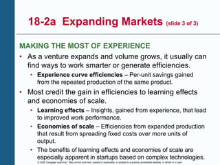 © 2020 Cengage Learning®. May not be scanned, copied or duplicated, or posted to a publicly accessible website, in whole or in part.
18-2a Expanding Markets (slide 3 of 3)
MAKING THE MOST OF EXPERIENCE
• As a venture expands and volume grows, it usually can
find ways to work smarter or generate efficiencies.
• Experience curve efficiencies – Per-unit savings gained
from the repeated production of the same product.
• Most credit the gain in efficiencies to learning effects
and economies of scale.
• Learning effects – Insights, gained from experience, that lead
to improved work performance.
• Economies of scale – Efficiencies from expanded production
that result from spreading fixed costs over more units of
output.
• The benefits of learning effects and economies of scale are
especially apparent in startups based on complex technologies.
 