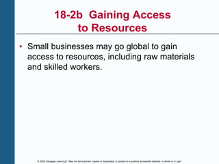 © 2020 Cengage Learning®. May not be scanned, copied or duplicated, or posted to a publicly accessible website, in whole or in part.
18-2b Gaining Access
to Resources
• Small businesses may go global to gain
access to resources, including raw materials
and skilled workers.
 