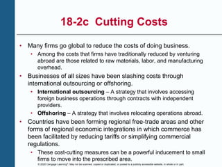 © 2020 Cengage Learning®. May not be scanned, copied or duplicated, or posted to a publicly accessible website, in whole or in part.
18-2c Cutting Costs
• Many firms go global to reduce the costs of doing business.
• Among the costs that firms have traditionally reduced by venturing
abroad are those related to raw materials, labor, and manufacturing
overhead.
• Businesses of all sizes have been slashing costs through
international outsourcing or offshoring.
• International outsourcing – A strategy that involves accessing
foreign business operations through contracts with independent
providers.
• Offshoring – A strategy that involves relocating operations abroad.
• Countries have been forming regional free-trade areas and other
forms of regional economic integrations in which commerce has
been facilitated by reducing tariffs or simplifying commercial
regulations.
• These cost-cutting measures can be a powerful inducement to small
firms to move into the prescribed area.
 