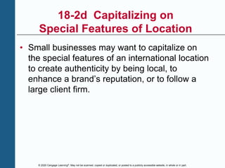 © 2020 Cengage Learning®. May not be scanned, copied or duplicated, or posted to a publicly accessible website, in whole or in part.
18-2d Capitalizing on
Special Features of Location
• Small businesses may want to capitalize on
the special features of an international location
to create authenticity by being local, to
enhance a brand’s reputation, or to follow a
large client firm.
 
