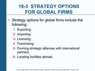 © 2020 Cengage Learning®. May not be scanned, copied or duplicated, or posted to a publicly accessible website, in whole or in part.
18-3 STRATEGY OPTIONS
FOR GLOBAL FIRMS
• Strategy options for global firms include the
following:
1. Exporting.
2. Importing.
3. Licensing.
4. Franchising.
5. Forming strategic alliances with international
partners.
6. Locating facilities abroad.
 