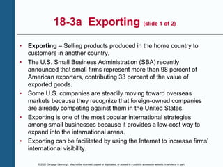 © 2020 Cengage Learning®. May not be scanned, copied or duplicated, or posted to a publicly accessible website, in whole or in part.
18-3a Exporting (slide 1 of 2)
• Exporting – Selling products produced in the home country to
customers in another country.
• The U.S. Small Business Administration (SBA) recently
announced that small firms represent more than 98 percent of
American exporters, contributing 33 percent of the value of
exported goods.
• Some U.S. companies are steadily moving toward overseas
markets because they recognize that foreign-owned companies
are already competing against them in the United States.
• Exporting is one of the most popular international strategies
among small businesses because it provides a low-cost way to
expand into the international arena.
• Exporting can be facilitated by using the Internet to increase firms’
international visibility.
 
