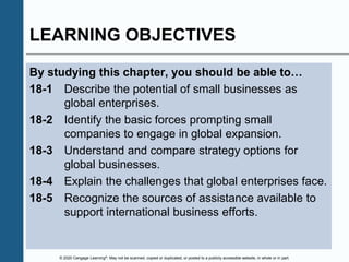 © 2020 Cengage Learning®. May not be scanned, copied or duplicated, or posted to a publicly accessible website, in whole or in part.
LEARNING OBJECTIVES
By studying this chapter, you should be able to…
18-1 Describe the potential of small businesses as
global enterprises.
18-2 Identify the basic forces prompting small
companies to engage in global expansion.
18-3 Understand and compare strategy options for
global businesses.
18-4 Explain the challenges that global enterprises face.
18-5 Recognize the sources of assistance available to
support international business efforts.
 