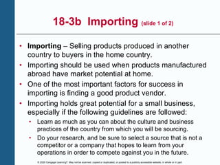 © 2020 Cengage Learning®. May not be scanned, copied or duplicated, or posted to a publicly accessible website, in whole or in part.
18-3b Importing (slide 1 of 2)
• Importing – Selling products produced in another
country to buyers in the home country.
• Importing should be used when products manufactured
abroad have market potential at home.
• One of the most important factors for success in
importing is finding a good product vendor.
• Importing holds great potential for a small business,
especially if the following guidelines are followed:
• Learn as much as you can about the culture and business
practices of the country from which you will be sourcing.
• Do your research, and be sure to select a source that is not a
competitor or a company that hopes to learn from your
operations in order to compete against you in the future.
 