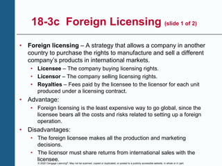 © 2020 Cengage Learning®. May not be scanned, copied or duplicated, or posted to a publicly accessible website, in whole or in part.
18-3c Foreign Licensing (slide 1 of 2)
• Foreign licensing – A strategy that allows a company in another
country to purchase the rights to manufacture and sell a different
company’s products in international markets.
• Licensee – The company buying licensing rights.
• Licensor – The company selling licensing rights.
• Royalties – Fees paid by the licensee to the licensor for each unit
produced under a licensing contract.
• Advantage:
• Foreign licensing is the least expensive way to go global, since the
licensee bears all the costs and risks related to setting up a foreign
operation.
• Disadvantages:
• The foreign licensee makes all the production and marketing
decisions.
• The licensor must share returns from international sales with the
licensee.
 