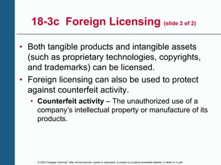 © 2020 Cengage Learning®. May not be scanned, copied or duplicated, or posted to a publicly accessible website, in whole or in part.
18-3c Foreign Licensing (slide 2 of 2)
• Both tangible products and intangible assets
(such as proprietary technologies, copyrights,
and trademarks) can be licensed.
• Foreign licensing can also be used to protect
against counterfeit activity.
• Counterfeit activity – The unauthorized use of a
company’s intellectual property or manufacture of its
products.
 
