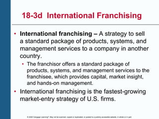 © 2020 Cengage Learning®. May not be scanned, copied or duplicated, or posted to a publicly accessible website, in whole or in part.
18-3d International Franchising
• International franchising – A strategy to sell
a standard package of products, systems, and
management services to a company in another
country.
• The franchisor offers a standard package of
products, systems, and management services to the
franchisee, which provides capital, market insight,
and hands-on management.
• International franchising is the fastest-growing
market-entry strategy of U.S. firms.
 