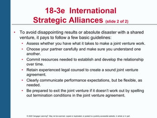 © 2020 Cengage Learning®. May not be scanned, copied or duplicated, or posted to a publicly accessible website, in whole or in part.
18-3e International
Strategic Alliances (slide 2 of 2)
• To avoid disappointing results or absolute disaster with a shared
venture, it pays to follow a few basic guidelines:
• Assess whether you have what it takes to make a joint venture work.
• Choose your partner carefully and make sure you understand one
another.
• Commit resources needed to establish and develop the relationship
over time.
• Retain experienced legal counsel to create a sound joint venture
agreement.
• Clearly communicate performance expectations, but be flexible, as
needed.
• Be prepared to exit the joint venture if it doesn’t work out by spelling
out termination conditions in the joint venture agreement.
 
