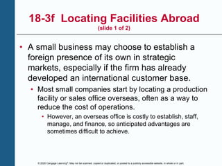 © 2020 Cengage Learning®. May not be scanned, copied or duplicated, or posted to a publicly accessible website, in whole or in part.
18-3f Locating Facilities Abroad
(slide 1 of 2)
• A small business may choose to establish a
foreign presence of its own in strategic
markets, especially if the firm has already
developed an international customer base.
• Most small companies start by locating a production
facility or sales office overseas, often as a way to
reduce the cost of operations.
• However, an overseas office is costly to establish, staff,
manage, and finance, so anticipated advantages are
sometimes difficult to achieve.
 