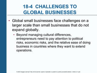 © 2020 Cengage Learning®. May not be scanned, copied or duplicated, or posted to a publicly accessible website, in whole or in part.
18-4 CHALLENGES TO
GLOBAL BUSINESSES
• Global small businesses face challenges on a
larger scale than small businesses that do not
expand globally.
• Beyond managing cultural differences,
entrepreneurs need to pay attention to political
risks, economic risks, and the relative ease of doing
business in countries where they want to extend
operations.
 