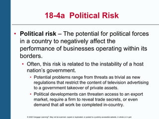 © 2020 Cengage Learning®. May not be scanned, copied or duplicated, or posted to a publicly accessible website, in whole or in part.
18-4a Political Risk
• Political risk – The potential for political forces
in a country to negatively affect the
performance of businesses operating within its
borders.
• Often, this risk is related to the instability of a host
nation’s government.
• Potential problems range from threats as trivial as new
regulations that restrict the content of television advertising
to a government takeover of private assets.
• Political developments can threaten access to an export
market, require a firm to reveal trade secrets, or even
demand that all work be completed in-country.
 